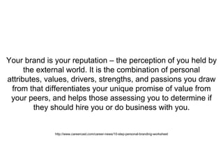Your brand is your reputation – the perception of you held by
the external world. It is the combination of personal
attributes, values, drivers, strengths, and passions you draw
from that differentiates your unique promise of value from
your peers, and helps those assessing you to determine if
they should hire you or do business with you.
http://www.careercast.com/career-news/10-step-personal-branding-worksheet
 