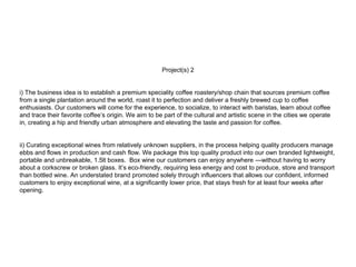 Project(s) 2
i) The business idea is to establish a premium speciality coffee roastery/shop chain that sources premium coffee
from a single plantation around the world, roast it to perfection and deliver a freshly brewed cup to coffee
enthusiasts. Our customers will come for the experience, to socialize, to interact with baristas, learn about coffee
and trace their favorite coffee’s origin. We aim to be part of the cultural and artistic scene in the cities we operate
in, creating a hip and friendly urban atmosphere and elevating the taste and passion for coffee.
ii) Curating exceptional wines from relatively unknown suppliers, in the process helping quality producers manage
ebbs and flows in production and cash flow. We package this top quality product into our own branded lightweight,
portable and unbreakable, 1.5lt boxes. Box wine our customers can enjoy anywhere —without having to worry
about a corkscrew or broken glass. It’s eco-friendly, requiring less energy and cost to produce, store and transport
than bottled wine. An understated brand promoted solely through influencers that allows our confident, informed
customers to enjoy exceptional wine, at a significantly lower price, that stays fresh for at least four weeks after
opening.
 