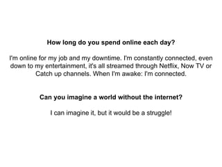 How long do you spend online each day?
I'm online for my job and my downtime. I'm constantly connected, even
down to my entertainment, it's all streamed through Netflix, Now TV or
Catch up channels. When I'm awake: I'm connected.
Can you imagine a world without the internet?
I can imagine it, but it would be a struggle!
 