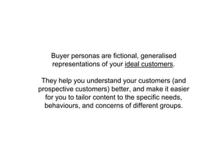 Buyer personas are fictional, generalised
representations of your ideal customers.
They help you understand your customers (and
prospective customers) better, and make it easier
for you to tailor content to the specific needs,
behaviours, and concerns of different groups.
 