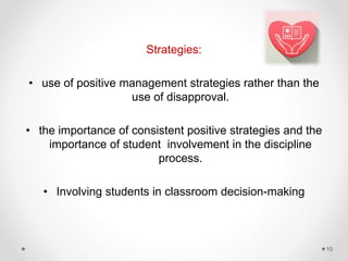 Strategies:
• use of positive management strategies rather than the
use of disapproval.
• the importance of consistent positive strategies and the
importance of student involvement in the discipline
process.
• Involving students in classroom decision-making
10
 