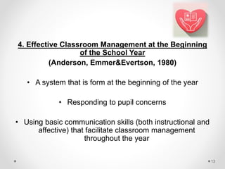 4. Effective Classroom Management at the Beginning
of the School Year
(Anderson, Emmer&Evertson, 1980)
• A system that is form at the beginning of the year
• Responding to pupil concerns
• Using basic communication skills (both instructional and
affective) that facilitate classroom management
throughout the year
13
 