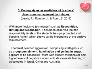 5. Coping styles as mediators of teachers'
classroom management techniques.
(Lewis, R., Roache, J., & Romi, S. 2011)
• With more “inclusive techniques” such as Recognition,
Hinting and Discussion, it has been observed that the
responsibility levels of the students has got promoted and
become higher, which shows us the importance of the positive
reinforcement.
• In contrast, teacher aggression, comprising strategies such
as group punishment, humiliation and yelling in anger,
appears to be associated more with student misbehavior and
higher levels of negative student attitudes towards learning in
classrooms in Israel, China and Australia.
14
 
