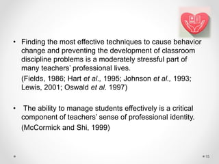 • Finding the most effective techniques to cause behavior
change and preventing the development of classroom
discipline problems is a moderately stressful part of
many teachers’ professional lives.
(Fields, 1986; Hart et al., 1995; Johnson et al., 1993;
Lewis, 2001; Oswald et al. 1997)
• The ability to manage students effectively is a critical
component of teachers’ sense of professional identity.
(McCormick and Shi, 1999)
15
 