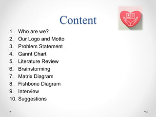 Content
1. Who are we?
2. Our Logo and Motto
3. Problem Statement
4. Gannt Chart
5. Literature Review
6. Brainstorming
7. Matrix Diagram
8. Fishbone Diagram
9. Interview
10. Suggestions
2
 