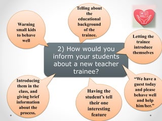 2) How would you
inform your students
about a new teacher
trainee?
“We have a
guest today
and please
behave well
and help
him/her.”
Introducing
them in the
class, and
giving brief
information
about the
process.
Warning
small kids
to behave
well
Telling about
the
educational
background
of the
trainee. Letting the
trainee
introduce
themselves
Having the
student’s tell
their one
interesting
feature
 
