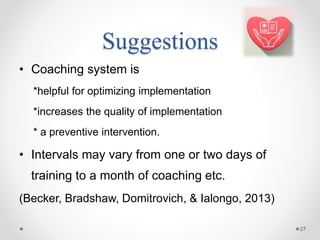 Suggestions
• Coaching system is
*helpful for optimizing implementation
*increases the quality of implementation
* a preventive intervention.
• Intervals may vary from one or two days of
training to a month of coaching etc.
(Becker, Bradshaw, Domitrovich, & Ialongo, 2013)
27
 