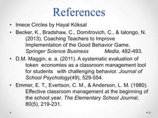 References
• Imece Circles by Hayal Köksal
• Becker, K., Bradshaw, C., Domitrovich, C., & Ialongo, N.
(2013). Coaching Teachers to Improve
Implementation of the Good Behavior Game.
Springer Science Business Media, 482-493.
• D.M. Maggin, e. a. (2011). A systematic evaluation of
token economies as a classroom management tool
for students with challenging behavior. Journal of
School Psychology(49), 529-554.
• Emmer, E. T., Evertson, C. M., & Anderson, L. M. (1980).
Effective classroom management at the beginning of
the school year. The Elementary School Journal,
80(5), 219-231.
30
 