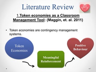 Literature Review
1.Token economies as a Classroom
Management Tool: (Maggin, et. al. 2011)
• Token economies are contingency management
systems.
7
Meaningful
Reinforcement
Token
Economies
Positive
Behaviour
 