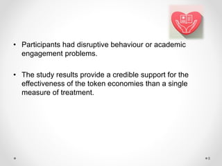• Participants had disruptive behaviour or academic
engagement problems.
• The study results provide a credible support for the
effectiveness of the token economies than a single
measure of treatment.
8
 