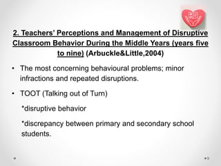 2. Teachers’ Perceptions and Management of Disruptive
Classroom Behavior During the Middle Years (years five
to nine) (Arbuckle&Little,2004)
• The most concerning behavioural problems; minor
infractions and repeated disruptions.
• TOOT (Talking out of Turn)
*disruptive behavior
*discrepancy between primary and secondary school
students.
9
 