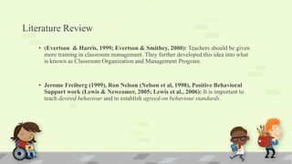 Literature Review
• (Evertson & Harris, 1999; Evertson & Smithey, 2000): Teachers should be given
more training in classroom management. They further developed this idea into what
is known as Classroom Organization and Management Program.
• Jerome Freiberg (1999), Ron Nelson (Nelson et al, 1998), Positive Behavioral
Support work (Lewis & Newcomer, 2005; Lewis et al., 2006): It is important to
teach desired behaviour and to establish agreed-on behaviour standards.
 