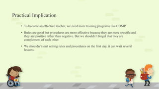 Practical Implication
• To become an effective teacher, we need more training programs like COMP.
• Rules are good but procedures are more effective because they are more specific and
they are positive rather than negative. But we shouldn’t forget that they are
complement of each other.
• We shouldn’t start setting rules and procedures on the first day, it can wait several
lessons.
 