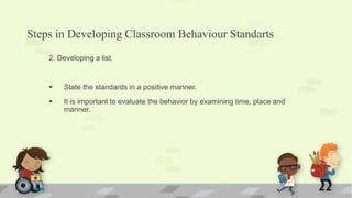 Steps in Developing Classroom Behaviour Standarts
2. Developing a list.
 State the standards in a positive manner.
 It is important to evaluate the behavior by examining time, place and
manner.
 