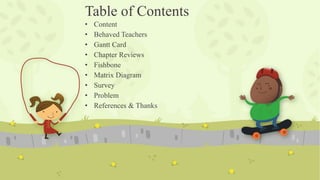 Table of Contents
• Content
• Behaved Teachers
• Gantt Card
• Chapter Reviews
• Fishbone
• Matrix Diagram
• Survey
• Problem
• References & Thanks
 