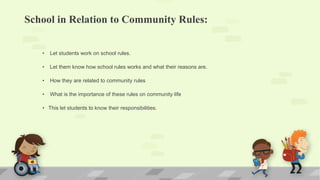 School in Relation to Community Rules:
• Let students work on school rules.
• Let them know how school rules works and what their reasons are.
• How they are related to community rules
• What is the importance of these rules on community life
• This let students to know their responsibilities.
 
