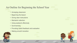 An Outline for Beginning the School Year
• Arranging classroom
• Beginning the lesson
• Giving clear instructions
• Maintainin attention
• Using seatwork effectively
• Summarizing
• Providing useful feedback and evaluation
• Making smooth transition
 