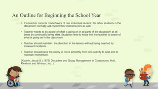 An Outline for Beginning the School Year
• If a teacher corrects misbehavior of one individual student, the other students in the
classroom normally will correct their misbehaviors as well.
• Teacher needs to be aware of what is going on in all parts of the classroom at all
times by continually being alert. Students need to know that the teacher is aware of
what is going on in the classroom.
• Teacher should maintain the direction in the lesson without being diverted by
irrelevant incidents.
• Teacher should have the ability to move smoothly from one activity to next and to
maintain momentum.
(Kounin, Jacob S. (1970) Discipline and Group Management in Classrooms. Holt,
Rinehart and Winston, Inc. )
 