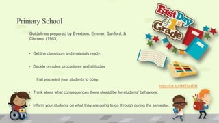 Primary School
• Get the classroom and materials ready.
• Decide on rules, procedures and attitudes
that you want your students to obey.
• Think about what consequences there should be for students’ behaviors.
• Inform your students on what they are going to go through during the semester.
Guidelines prepared by Evertson, Emmer, Sanford, &
Clement (1983)
http://bit.ly/1M7bNFH
 