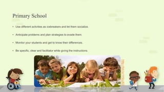 Primary School
• Use different activities as icebreakers and let them socialize.
• Anticipate problems and plan strategies to evade them.
• Monitor your students and get to know their differences.
• Be specific, clear and facilitator while giving the instructions.
http://bit.ly/1HioJ63
 