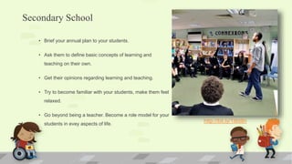 Secondary School
• Brief your annual plan to your students.
• Ask them to define basic concepts of learning and
teaching on their own.
• Get their opinions regarding learning and teaching.
• Try to become familiar with your students, make them feel
relaxed.
• Go beyond being a teacher. Become a role model for your
students in evey aspects of life.
http://bit.ly/1itbt8n
 