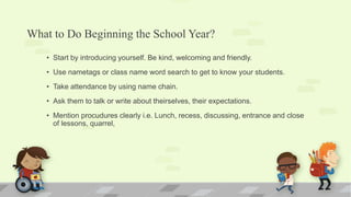 What to Do Beginning the School Year?
• Start by introducing yourself. Be kind, welcoming and friendly.
• Use nametags or class name word search to get to know your students.
• Take attendance by using name chain.
• Ask them to talk or write about theirselves, their expectations.
• Mention procudures clearly i.e. Lunch, recess, discussing, entrance and close
of lessons, quarrel,
 