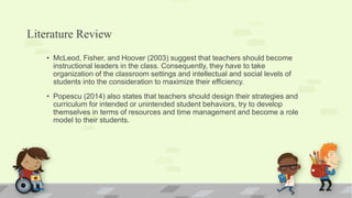 Literature Review
• McLeod, Fisher, and Hoover (2003) suggest that teachers should become
instructional leaders in the class. Consequently, they have to take
organization of the classroom settings and intellectual and social levels of
students into the consideration to maximize their efficiency.
• Popescu (2014) also states that teachers should design their strategies and
curriculum for intended or unintended student behaviors, try to develop
themselves in terms of resources and time management and become a role
model to their students.
 