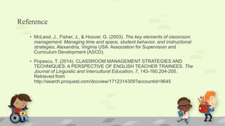 Reference
• McLeod, J., Fisher, J., & Hoover, G. (2003). The key elements of classroom
management: Managing time and space, student behavior, and instructional
strategies. Alexandria, Virginia USA: Association for Supervision and
Curriculum Development (ASCD).
• Popescu, T. (2014). CLASSROOM MANAGEMENT STRATEGIES AND
TECHNIQUES: A PERSPECTIVE OF ENGLISH TEACHER TRAINEES. The
Journal of Linguistic and Intercultural Education, 7, 143-160,204-205.
Retrieved from
http://search.proquest.com/docview/1712314309?accountid=9645
 