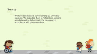 Survey
• We have conducted a survey among 20 university
students. We expected them to reflect their opinions
about distruptive behaviors in the classroom in
accordance with given questions.
 