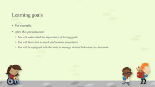 Learning goals
• For example:
• After this presentation:
• You will understand the importance of having goals
• You will know how to teach and monitor procedures
• You will be equipped with the tools to manage desired behaviour in classroom
 