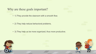 Why are these goals important?
• 1) They provide the clasroom with a smooth flow.
• 2) They help reduce behavioral problems.
• 3) They help us be more organized, thus more productive.
 
