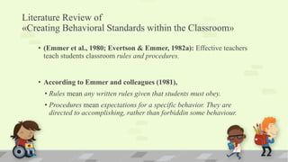 Literature Review of
«Creating Behavioral Standards within the Classroom»
• (Emmer et al., 1980; Evertson & Emmer, 1982a): Effective teachers
teach students classroom rules and procedures.
• According to Emmer and colleagues (1981),
• Rules mean any written rules given that students must obey.
• Procedures mean expectations for a specific behavior. They are
directed to accomplishing, rather than forbiddin some behaviour.
 