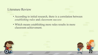 Literature Review
• According to initial research, there is a correlation between
establishing rules and classroom success
• Which means establishing more rules results in more
classroom achievement.
 