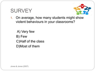 SURVEY
Jones & Jones (2007)
1. On average, how many students might show
violent behaviours in your classrooms?
A) Very few
B) Few
C)Half of the class
D)Most of them
 