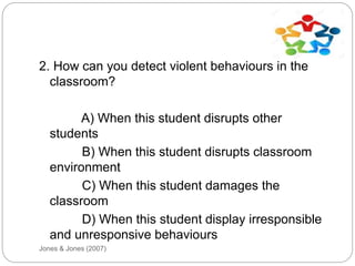 Jones & Jones (2007)
2. How can you detect violent behaviours in the
classroom?
A) When this student disrupts other
students
B) When this student disrupts classroom
environment
C) When this student damages the
classroom
D) When this student display irresponsible
and unresponsive behaviours
 