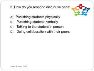 Jones & Jones (2007)
3. How do you respond disruptive behaviour?
A) Punishing students physically
B) Punishing students verbally
C) Talking to the student in person
D) Doing collaboration with their peers
 