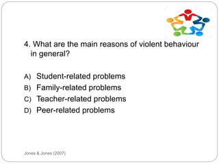 Jones & Jones (2007)
4. What are the main reasons of violent behaviour
in general?
A) Student-related problems
B) Family-related problems
C) Teacher-related problems
D) Peer-related problems
 