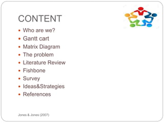 CONTENT
Jones & Jones (2007)
 Who are we?
 Gantt cart
 Matrix Diagram
 The problem
 Literature Review
 Fishbone
 Survey
 Ideas&Strategies
 References
 