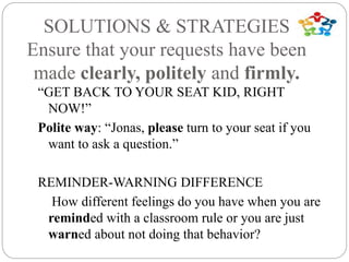 SOLUTIONS & STRATEGIES
Ensure that your requests have been
made clearly, politely and firmly.
“GET BACK TO YOUR SEAT KID, RIGHT
NOW!”
Polite way: “Jonas, please turn to your seat if you
want to ask a question.”
REMINDER-WARNING DIFFERENCE
How different feelings do you have when you are
reminded with a classroom rule or you are just
warned about not doing that behavior?
 