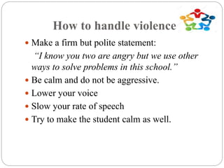How to handle violence?
 Make a firm but polite statement:
“I know you two are angry but we use other
ways to solve problems in this school.”
 Be calm and do not be aggressive.
 Lower your voice
 Slow your rate of speech
 Try to make the student calm as well.
 