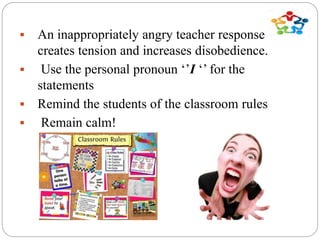 An inappropriately angry teacher response
creates tension and increases disobedience.
 Use the personal pronoun ‘’I ‘’ for the
statements
 Remind the students of the classroom rules
 Remain calm!
 