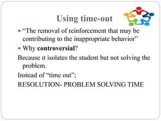 Using time-out
 “The removal of reinforcement that may be
contributing to the inappropriate behavior”
 Why controversial?
Because ıt isolates the student but not solving the
problem.
Instead of “time out”;
RESOLUTION- PROBLEM SOLVING TIME
 