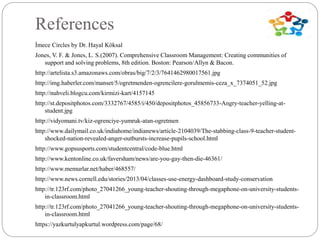 References
İmece Circles by Dr. Hayal Köksal
Jones, V. F. & Jones, L. S.(2007). Comprehensive Classroom Management: Creating communities of
support and solving problems, 8th edition. Boston: Pearson/Allyn & Bacon.
http://artelista.s3.amazonaws.com/obras/big/7/2/3/7641462980017561.jpg
http://img.haberler.com/manset/5/ogretmenden-ogrencilere-gorulmemis-ceza_x_7374051_52.jpg
http://nuhveli.blogcu.com/kirmizi-kart/4157145
http://st.depositphotos.com/3332767/4585/i/450/depositphotos_45856733-Angry-teacher-yelling-at-
student.jpg
http://vidyomani.tv/kiz-ogrenciye-yumruk-atan-ogretmen
http://www.dailymail.co.uk/indiahome/indianews/article-2104039/The-stabbing-class-9-teacher-student-
shocked-nation-revealed-anger-outbursts-increase-pupils-school.html
http://www.gopsusports.com/studentcentral/code-blue.html
http://www.kentonline.co.uk/faversham/news/are-you-gay-then-die-46361/
http://www.memurlar.net/haber/468557/
http://www.news.cornell.edu/stories/2013/04/classes-use-energy-dashboard-study-conservation
http://tr.123rf.com/photo_27041266_young-teacher-shouting-through-megaphone-on-university-students-
in-classroom.html
http://tr.123rf.com/photo_27041266_young-teacher-shouting-through-megaphone-on-university-students-
in-classroom.html
https://yazkurtulyapkurtul.wordpress.com/page/68/
 