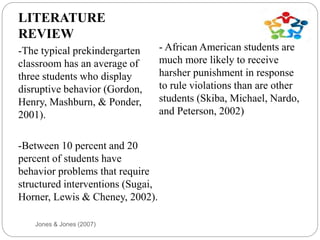 Jones & Jones (2007)
LITERATURE
REVIEW
-The typical prekindergarten
classroom has an average of
three students who display
disruptive behavior (Gordon,
Henry, Mashburn, & Ponder,
2001).
-Between 10 percent and 20
percent of students have
behavior problems that require
structured interventions (Sugai,
Horner, Lewis & Cheney, 2002).
- African American students are
much more likely to receive
harsher punishment in response
to rule violations than are other
students (Skiba, Michael, Nardo,
and Peterson, 2002)
 