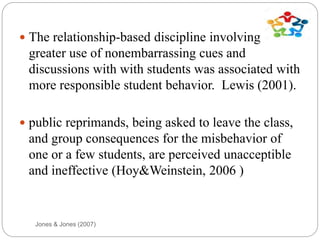Jones & Jones (2007)
 The relationship-based discipline involving
greater use of nonembarrassing cues and
discussions with with students was associated with
more responsible student behavior. Lewis (2001).
 public reprimands, being asked to leave the class,
and group consequences for the misbehavior of
one or a few students, are perceived unacceptible
and ineffective (Hoy&Weinstein, 2006 )
 