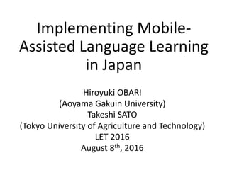 Implementing Mobile-
Assisted Language Learning
in Japan
Hiroyuki OBARI
(Aoyama Gakuin University)
Takeshi SATO
(Tokyo University of Agriculture and Technology)
LET 2016
August 8th, 2016
 