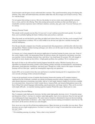 Good inventors and designers deeply understand their customer. They spend tremendous energy developing that
intuition. They study and understand many anecdotes rather than only the averages you’ll find on surveys. They
live with the design.
I’m not against beta testing or surveys. But you, the product or service owner, must understand the customer,
have a vision, and love the offering. Then, beta testing and research can help you find your blind spots. A
remarkable customer experience starts with heart, intuition, curiosity, play, guts, taste. You won’t find any of it
in a survey.
Embrace External Trends
The outside world can push you into Day 2 if you won’t or can’t embrace powerful trends quickly. If you fight
them, you’re probably fighting the future. Embrace them and you have a tailwind.
These big trends are not that hard to spot (they get talked and written about a lot), but they can be strangely hard
for large organizations to embrace. We’re in the middle of an obvious one right now: machine learning and
artificial intelligence.
Over the past decades computers have broadly automated tasks that programmers could describe with clear rules
and algorithms. Modern machine learning techniques now allow us to do the same for tasks where describing the
precise rules is much harder.
At Amazon, we’ve been engaged in the practical application of machine learning for many years now. Some of
this work is highly visible: our autonomous Prime Air delivery drones; the Amazon Go convenience store that
uses machine vision to eliminate checkout lines; and Alexa,1 our cloud-based AI assistant. (We still struggle to
keep Echo in stock, despite our best efforts. A high-quality problem, but a problem. We’re working on it.)
But much of what we do with machine learning happens beneath the surface. Machine learning drives our
algorithms for demand forecasting, product search ranking, product and deals recommendations, merchandising
placements, fraud detection, translations, and much more. Though less visible, much of the impact of machine
learning will be of this type – quietly but meaningfully improving core operations.
Inside AWS, we’re excited to lower the costs and barriers to machine learning and AI so organizations of all
sizes can take advantage of these advanced techniques.
Using our pre-packaged versions of popular deep learning frameworks running on P2 compute instances
(optimized for this workload), customers are already developing powerful systems ranging everywhere from
early disease detection to increasing crop yields. And we’ve also made Amazon’s higher level services available
in a convenient form. Amazon Lex (what’s inside Alexa), Amazon Polly, and Amazon Rekognition remove the
heavy lifting from natural language understanding, speech generation, and image analysis. They can be accessed
with simple API calls – no machine learning expertise required. Watch this space. Much more to come.
High-Velocity Decision Making
Day 2 companies make high-quality decisions, but they make high-quality decisions slowly. To keep the energy
and dynamism of Day 1, you have to somehow make high-quality, high-velocity decisions. Easy for start-ups and
very challenging for large organizations. The senior team at Amazon is determined to keep our decision-making
velocity high. Speed matters in business – plus a high-velocity decision making environment is more fun too. We
don’t know all the answers, but here are some thoughts.
First, never use a one-size-fits-all decision-making process. Many decisions are reversible, two-way doors. Those
decisions can use a light-weight process. For those, so what if you’re wrong? I wrote about this in more detail in
last year’s letter.
1 For something amusing, try asking, “Alexa, what is sixty factorial?”
 