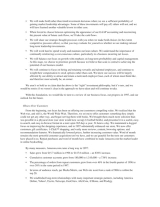 • We will make bold rather than timid investment decisions where we see a sufficient probability of
gaining market leadership advantages. Some of these investments will pay off, others will not, and we
will have learned another valuable lesson in either case.
• When forced to choose between optimizing the appearance of our GAAP accounting and maximizing
the present value of future cash flows, we’ll take the cash flows.
• We will share our strategic thought processes with you when we make bold choices (to the extent
competitive pressures allow), so that you may evaluate for yourselves whether we are making rational
long-term leadership investments.
• We will work hard to spend wisely and maintain our lean culture. We understand the importance of
continually reinforcing a cost-conscious culture, particularly in a business incurring net losses.
• We will balance our focus on growth with emphasis on long-term profitability and capital management.
At this stage, we choose to prioritize growth because we believe that scale is central to achieving the
potential of our business model.
• We will continue to focus on hiring and retaining versatile and talented employees, and continue to
weight their compensation to stock options rather than cash. We know our success will be largely
affected by our ability to attract and retain a motivated employee base, each of whom must think like,
and therefore must actually be, an owner.
We aren’t so bold as to claim that the above is the “right” investment philosophy, but it’s ours, and we
would be remiss if we weren’t clear in the approach we have taken and will continue to take.
With this foundation, we would like to turn to a review of our business focus, our progress in 1997, and our
outlook for the future.
Obsess Over Customers
From the beginning, our focus has been on offering our customers compelling value. We realized that the
Web was, and still is, the World Wide Wait. Therefore, we set out to offer customers something they simply
could not get any other way, and began serving them with books. We brought them much more selection than
was possible in a physical store (our store would now occupy 6 football fields), and presented it in a useful, easy-
to-search, and easy-to-browse format in a store open 365 days a year, 24 hours a day. We maintained a dogged
focus on improving the shopping experience, and in 1997 substantially enhanced our store. We now offer
customers gift certificates, 1-ClickSM shopping, and vastly more reviews, content, browsing options, and
recommendation features. We dramatically lowered prices, further increasing customer value. Word of mouth
remains the most powerful customer acquisition tool we have, and we are grateful for the trust our customers
have placed in us. Repeat purchases and word of mouth have combined to make Amazon.com the market leader
in online bookselling.
By many measures, Amazon.com came a long way in 1997:
• Sales grew from $15.7 million in 1996 to $147.8 million – an 838% increase.
• Cumulative customer accounts grew from 180,000 to 1,510,000 – a 738% increase.
• The percentage of orders from repeat customers grew from over 46% in the fourth quarter of 1996 to
over 58% in the same period in 1997.
• In terms of audience reach, per Media Metrix, our Web site went from a rank of 90th to within the
top 20.
• We established long-term relationships with many important strategic partners, including America
Online, Yahoo!, Excite, Netscape, GeoCities, AltaVista, @Home, and Prodigy.
 