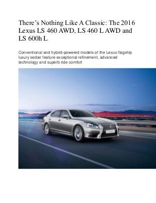 There’s Nothing Like A Classic: The 2016
Lexus LS 460 AWD, LS 460 L AWD and
LS 600h L
Conventional and hybrid-powered models of the Lexus flagship
luxury sedan feature exceptional refinement, advanced
technology and superb ride comfort
 