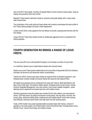 10
new to the RX F Sport grade, including 15-speaker Mark Levinson premium audio system, head-up
display and panoramic back view monitor.
Bespoke F Sport exterior elements include an exclusive mesh grille design with a unique lower
satin chrome finish.
The combination of the mesh grille and lower spoiler with protector accentuates the lower profile of
the F Sport styling package to provide a sleek appearance.
A satin chrome finish is also applied to the rear diffuser to provide a sporting look that links with the
front design.
Unique 20-inch F Sport alloy wheels provide an additionally aggressive look to complement the
styling upgrades.
-----------------------------------------------------------------------------------------------------------
FOURTH GENERATION RX BRINGS A RANGE OF LEXUS
FIRSTS
The new Lexus RX Line is well specified throughout, and includes a number of Lexus firsts.
In a world-first, Sports Luxury models feature wheels with coloured inserts.
Sports Luxury and F Sport grade models feature the Lexus firsts of sequential LED front indicators,
and laser-cut aluminium and wood-look interior ornamentation.
Twenty-inch GAE E medium-grey alloy wheels are segment firsts as standard equipment. Lane
Keeping Assist, wireless charger and power folding rear seats are also segment firsts.
All models have powered and air conditioned front seats with memory, Blind Spot Monitor with
Rear Cross-Traffic Alert, Pre-Collision Safety System, All-Speed Active Cruise Control, Vehicle
Dynamic Integrated Management, rear-view camera, touch-screen satellite navigation*, power
steering-column adjustment and power back door with emblem sensor.
Standard equipment across the grades also includes 20-inch alloy wheels, auto tyre-pressure
sensor, LED head lamps, fog lamps and daytime running lamps, rear fog lamps, roof rails, rear
privacy glass, electronic parking brake, powered and auto heated exterior mirrors with memory,
dual exhausts, temporary spare wheel, auto high beam and rain-sensing wipers.
Inside, all RX models have power-operated leather-accented seats with memory, at least 12
speakers in the audio system, Drive Mode Select, Smart Entry/Smart Start, third-generation Lexus
Remote Touch, nanoe E technology and wireless charger.
 